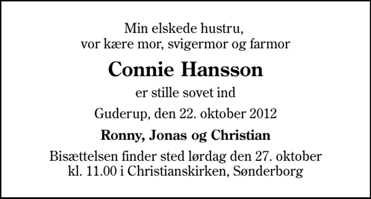 <p>Min elskede hustru, vor kære mor, svigermor og farmor<br />Connie Hansson<br />er stille sovet ind<br />Guderup, den 22. oktober 2012<br />Ronny, Jonas og Christian<br />Bisættelsen finder sted lørdag den 27. oktober kl. 11.00 i Christianskirken, Sønderborg</p>