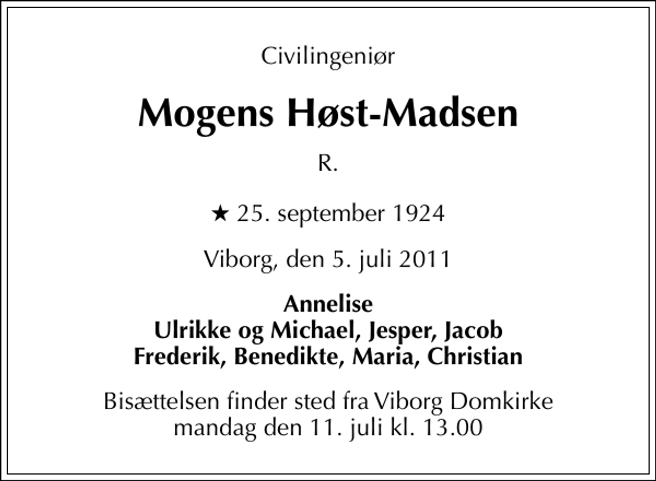 <p>Civilingeniør<br />Mogens Høst-Madsen<br />R.<br />* 25. september 1924<br />Viborg, den 5. juli 2011<br />Annelise Ulrikke og Michael, Jesper, Jacob Frederik, Benedikte, Maria, Christian<br />Bisættelsen finder sted fra Viborg Domkirke mandag den 11. juli kl. 13.00</p>