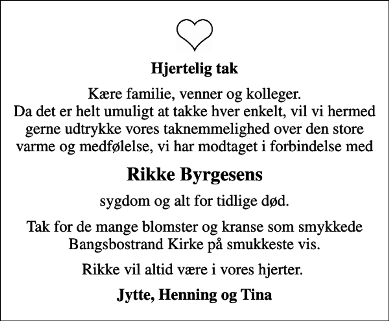 <p>Hjertelig tak<br />Kære familie, venner og kolleger. Da det er helt umuligt at takke hver enkelt, vil vi hermed gerne udtrykke vores taknemmelighed over den store varme og medfølelse, vi har modtaget i forbindelse med<br />Rikke Byrgesens<br />sygdom og alt for tidlige død.<br />Tak for de mange blomster og kranse som smykkede Bangsbostrand Kirke på smukkeste vis.<br />Rikke vil altid være i vores hjerter.<br />Jytte, Henning og Tina</p>