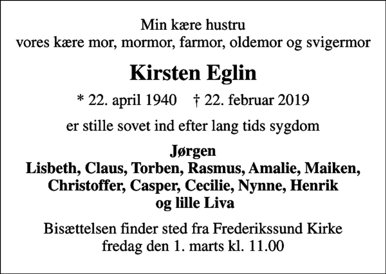 <p>Min kære hustru vores kære mor, mormor, farmor, oldemor og svigermor<br />Kirsten Eglin<br />* 22. april 1940 ✝ 22. februar 2019<br />er stille sovet ind efter lang tids sygdom<br />Jørgen Lisbeth, Claus, Torben, Rasmus, Amalie, Maiken, Christoffer, Casper, Cecilie, Nynne, Henrik og lille Liva<br />Bisættelsen finder sted fra Frederikssund Kirke fredag den 1. marts kl. 11.00</p>