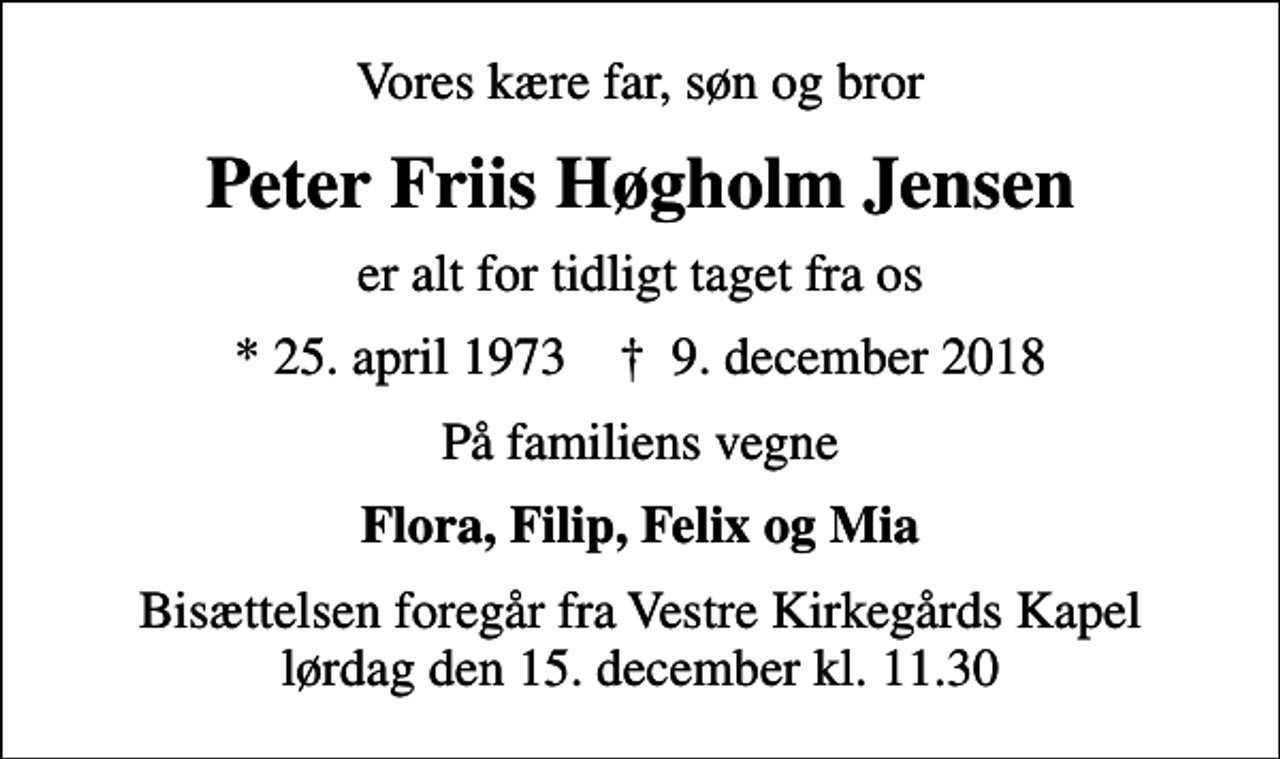 <p>Vores kære far, søn og bror<br />Peter Friis Høgholm Jensen<br />er alt for tidligt taget fra os<br />* 25. april 1973 ✝ 9. december 2018<br />På familiens vegne<br />Flora, Filip, Felix og Mia<br />Bisættelsen foregår fra Vestre Kirkegårds Kapel lørdag den 15. december kl. 11.30</p>