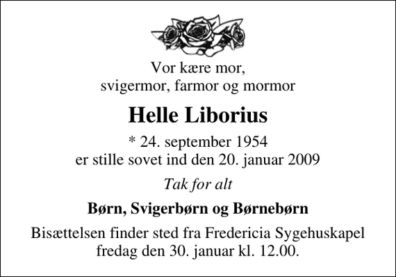 <p>Vor kære mor, svigermor, farmor og mormor<br />Helle Liborius<br />* 24. september 1954 er stille sovet ind den 20. januar 2009<br />Tak for alt<br />Børn, Svigerbørn og Børnebørn<br />Bisættelsen finder sted fra Fredericia Sygehuskapel fredag den 30. januar kl. 12.00</p>