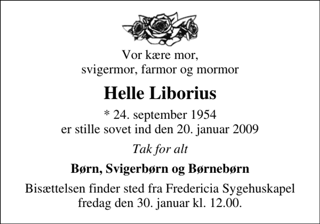 <p>Vor kære mor, svigermor, farmor og mormor<br />Helle Liborius<br />* 24. september 1954 er stille sovet ind den 20. januar 2009<br />Tak for alt<br />Børn, Svigerbørn og Børnebørn<br />Bisættelsen finder sted fra Fredericia Sygehuskapel fredag den 30. januar kl. 12.00</p>