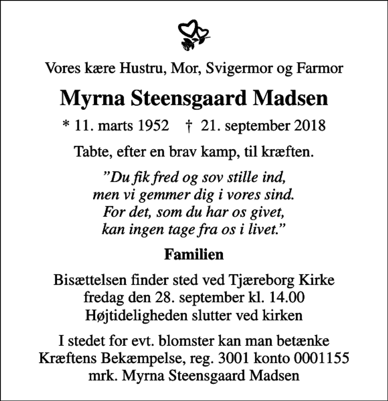 <p>Vores kære Hustru, Mor, Svigermor og Farmor<br />Myrna Steensgaard Madsen<br />* 11. marts 1952 ✝ 21. september 2018<br />Tabte, efter en brav kamp, til kræften.<br />Du fik fred og sov stille ind, men vi gemmer dig i vores sind. For det, som du har os givet, kan ingen tage fra os i livet.<br />Familien<br />Bisættelsen finder sted ved Tjæreborg Kirke fredag den 28. september kl. 14.00 Højtideligheden slutter ved kirken<br />I stedet for evt. blomster kan man betænke<br />Kræftens Bekæmpelse reg.3001konto0001155mrk. Myrna<br />Steensgaard Madsen</p>