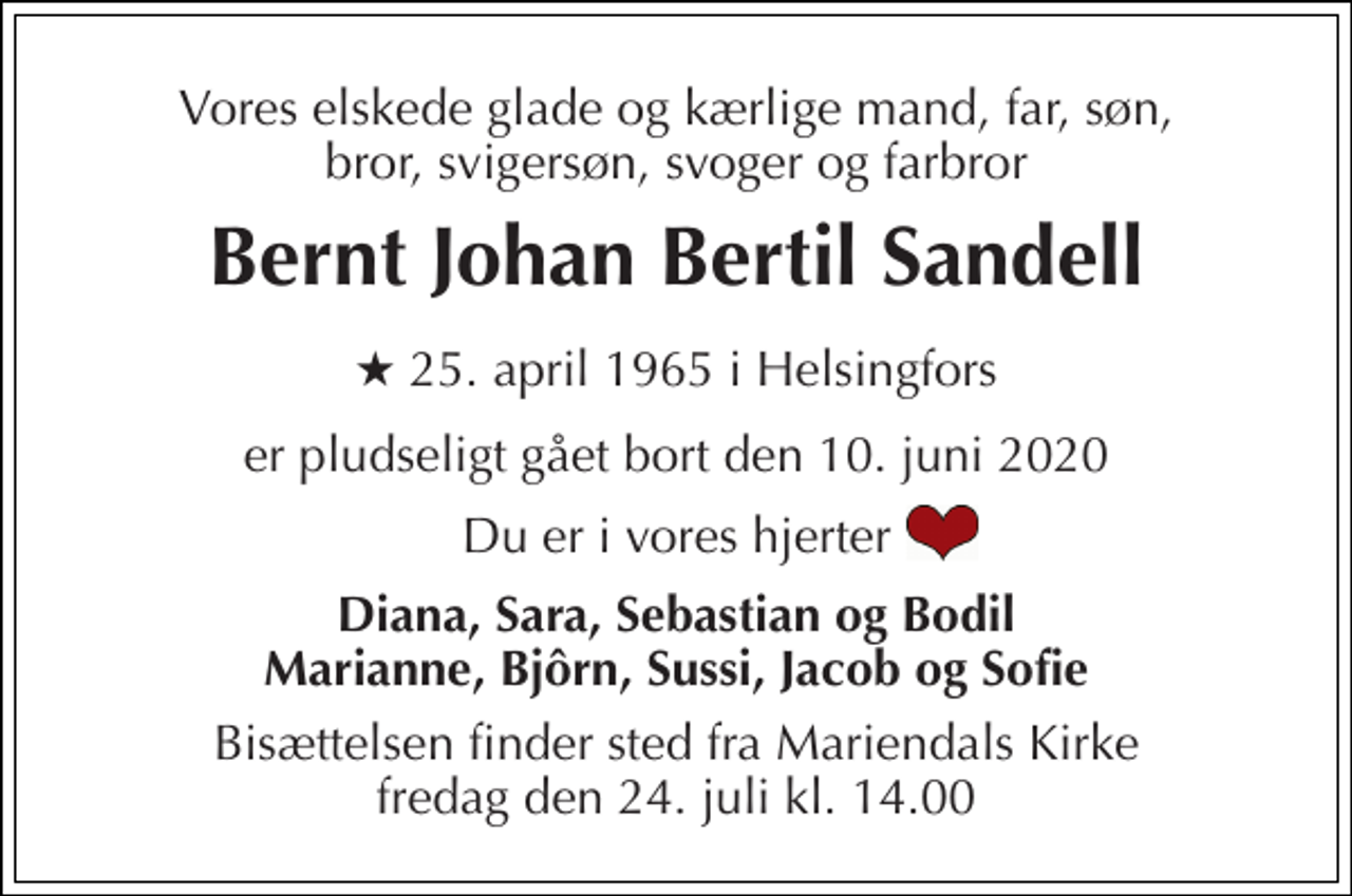 <p>Vores elskede glade og kærlige mand, far, søn, bror, svigersøn, svoger og farbror<br />Bernt Johan Bertil Sandell<br />*​ 25. april 1965​ i Helsingfors<br />er pludseligt gået bort den 10. juni 2020<br />Du er i vores hjerter<br />Diana, Sara, Sebastian og Bodil Marianne, Bjôrn, Sussi, Jacob og Sofie<br />Bisættelsen​ finder sted fra Mariendals Kirke​ fredag den 24. juli​ kl. 14.00</p>