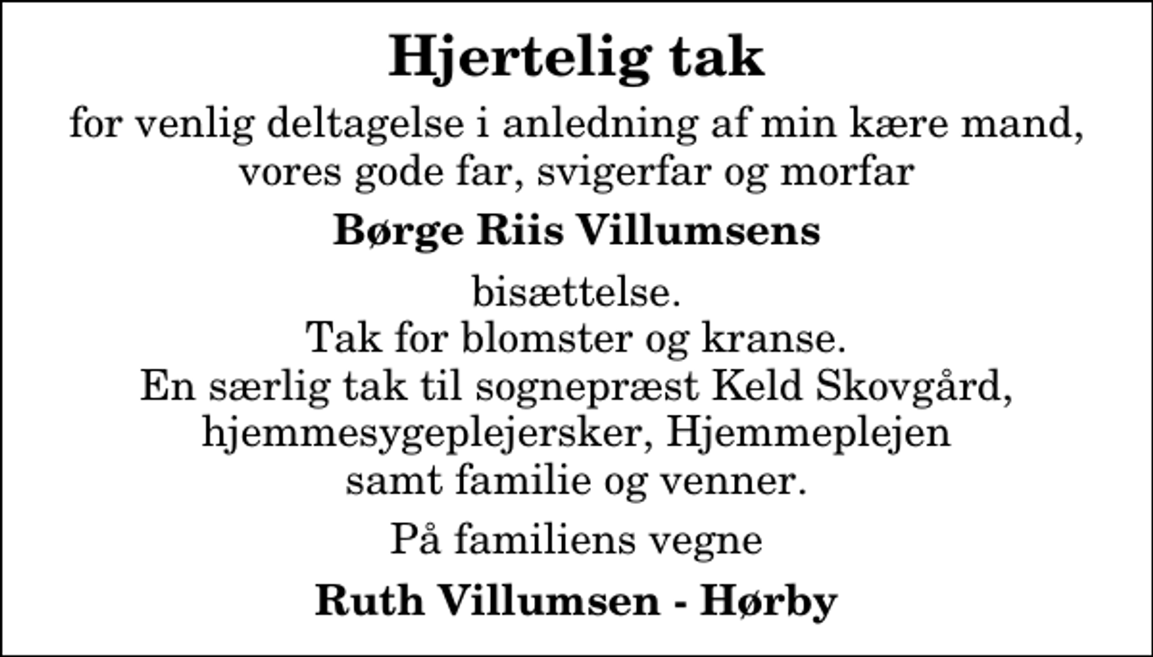 <p>Hjertelig tak<br />for venlig deltagelse i anledning af min kære mand, vores gode far, svigerfar og morfar<br />Børge Riis Villumsens<br />bisættelse. Tak for blomster og kranse. En særlig tak til sognepræst Keld Skovgård, hjemmesygeplejersker, Hjemmeplejen samt familie og venner.<br />På familiens vegne<br />Ruth Villumsen - Hørby</p>