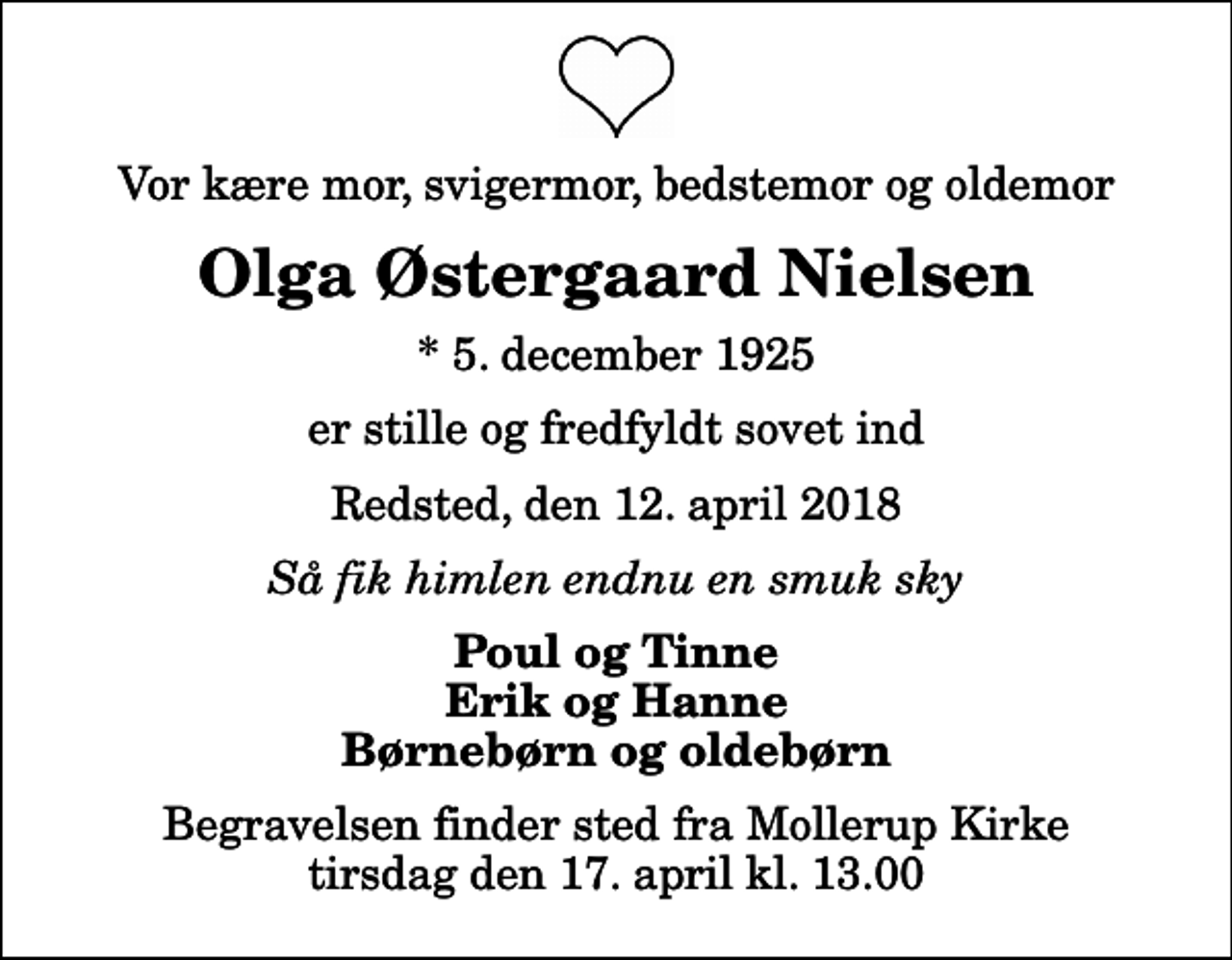 <p>Vor kære mor, svigermor, bedstemor og oldemor<br />Olga Østergaard Nielsen<br />* 5. december 1925<br />er stille og fredfyldt sovet ind<br />Redsted, den 12. april 2018<br />Så fik himlen endnu en smuk sky<br />Poul og Tinne Erik og Hanne Børnebørn og oldebørn<br />Begravelsen finder sted fra Mollerup Kirke tirsdag den 17. april kl. 13.00</p>