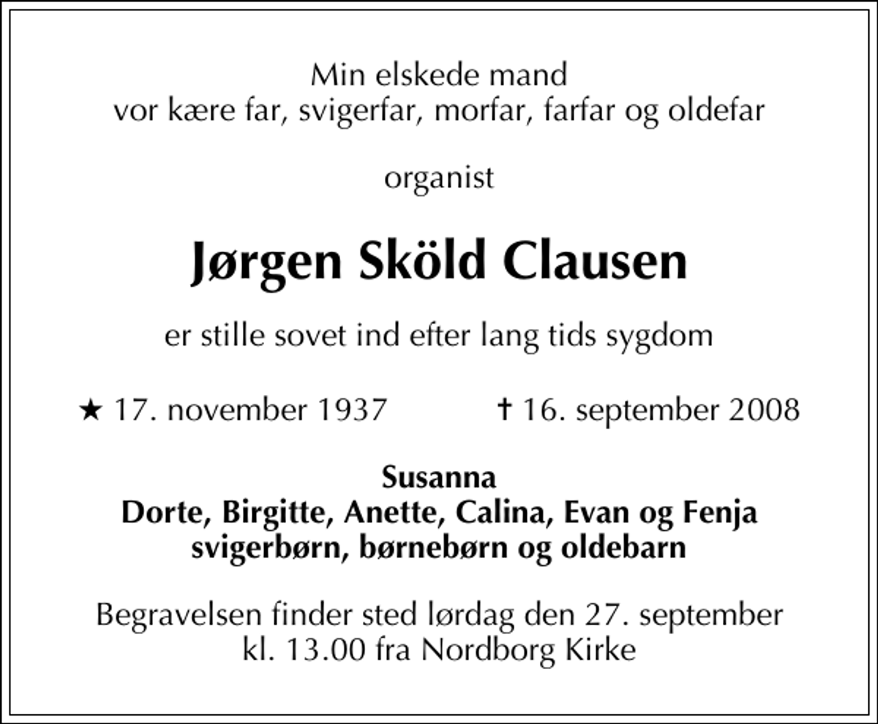 <p>Min elskede mand vor kære far, svigerfar, morfar, farfar og oldefar<br />organist<br />Jørgen Sköld Clausen<br />er stille sovet ind efter lang tids sygdom<br />* 17. november 1937 ✝ 16. september 2008<br />Susanna Dorte, Birgitte, Anette, Calina, Evan og Fenja svigerbørn, børnebørn og oldebarn<br />Begravelsen finder sted lørdag den 27. september kl. 13.00 fra Nordborg Kirke</p>