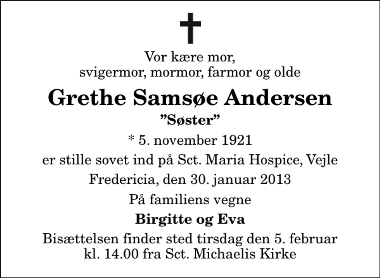 <p>Vor kære mor, svigermor, mormor, farmor og olde<br />Grethe Samsøe Andersen<br />Søster<br />* 5. november 1921<br />er stille sovet ind på Sct. Maria Hospice, Vejle<br />Fredericia, den 30. januar 2013<br />På familiens vegne<br />Birgitte og Eva<br />Bisættelsen finder sted tirsdag den 5. februar kl. 14.00 fra Sankt Michaelis Kirke</p>