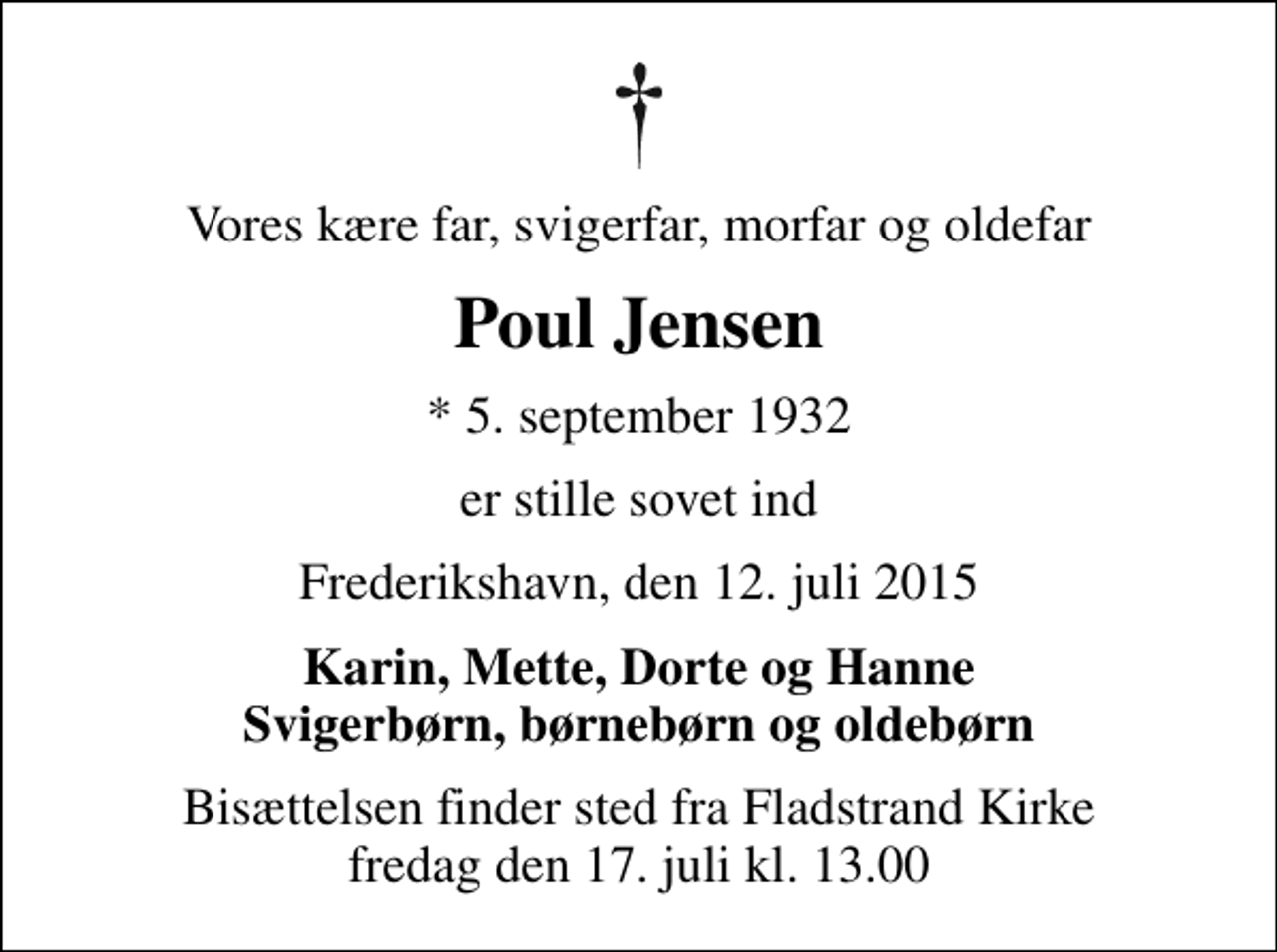 <p>Vores kære far, svigerfar, morfar og oldefar<br />Poul Jensen<br />* 5. september 1932<br />er stille sovet ind<br />Frederikshavn, den 12. juli 2015<br />Karin, Mette, Dorte og Hanne Svigerbørn, børnebørn og oldebørn<br />Bisættelsen finder sted fra Fladstrand Kirke fredag den 17. juli kl. 13.00</p>