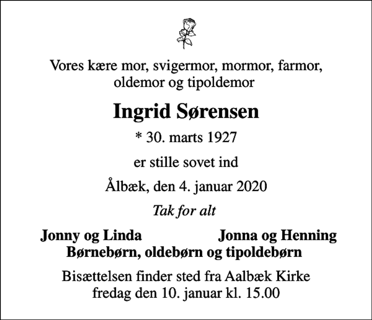<p>Vores kære mor, svigermor, mormor, farmor, oldemor og tipoldemor<br />Ingrid Sørensen<br />* 30. marts 1927<br />er stille sovet ind<br />Ålbæk, den 4. januar 2020<br />Tak for alt<br />Jonny og Linda<br />Jonna og Henning<br />Bisættelsen finder sted fra Aalbæk Kirke fredag den 10. januar kl. 15.00</p>