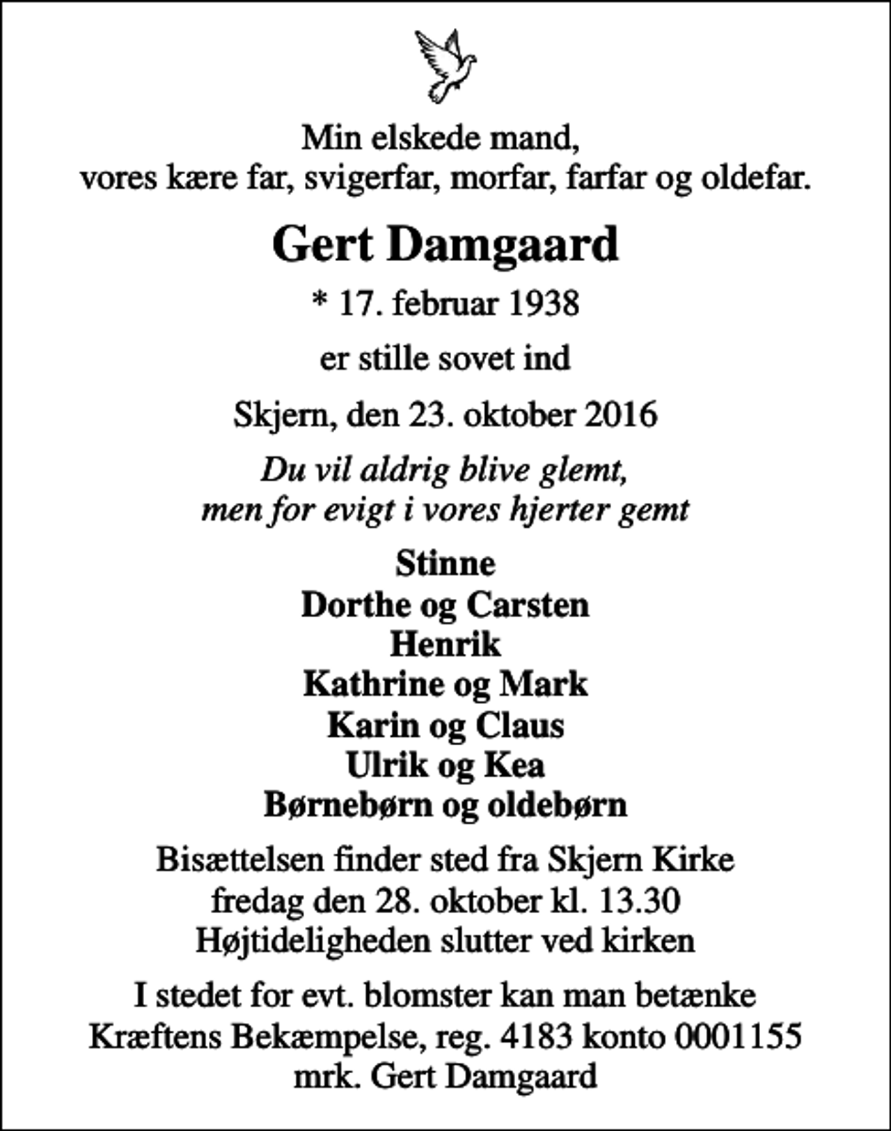 <p>Min elskede mand, vores kære far, svigerfar, morfar, farfar og oldefar.<br />Gert Damgaard<br />* 17. februar 1938<br />er stille sovet ind<br />Skjern, den 23. oktober 2016<br />Du vil aldrig blive glemt, men for evigt i vores hjerter gemt<br />Stinne Dorthe og Carsten Henrik Kathrine og Mark Karin og Claus Ulrik og Kea Børnebørn og oldebørn<br />Bisættelsen finder sted fra Skjern Kirke fredag den 28. oktober kl. 13.30 Højtideligheden slutter ved kirken<br />I stedet for evt. blomster kan man betænke<br />Kræftens Bekæmpelse reg.4183konto0001155mrk. Gert<br />Damgaard</p>