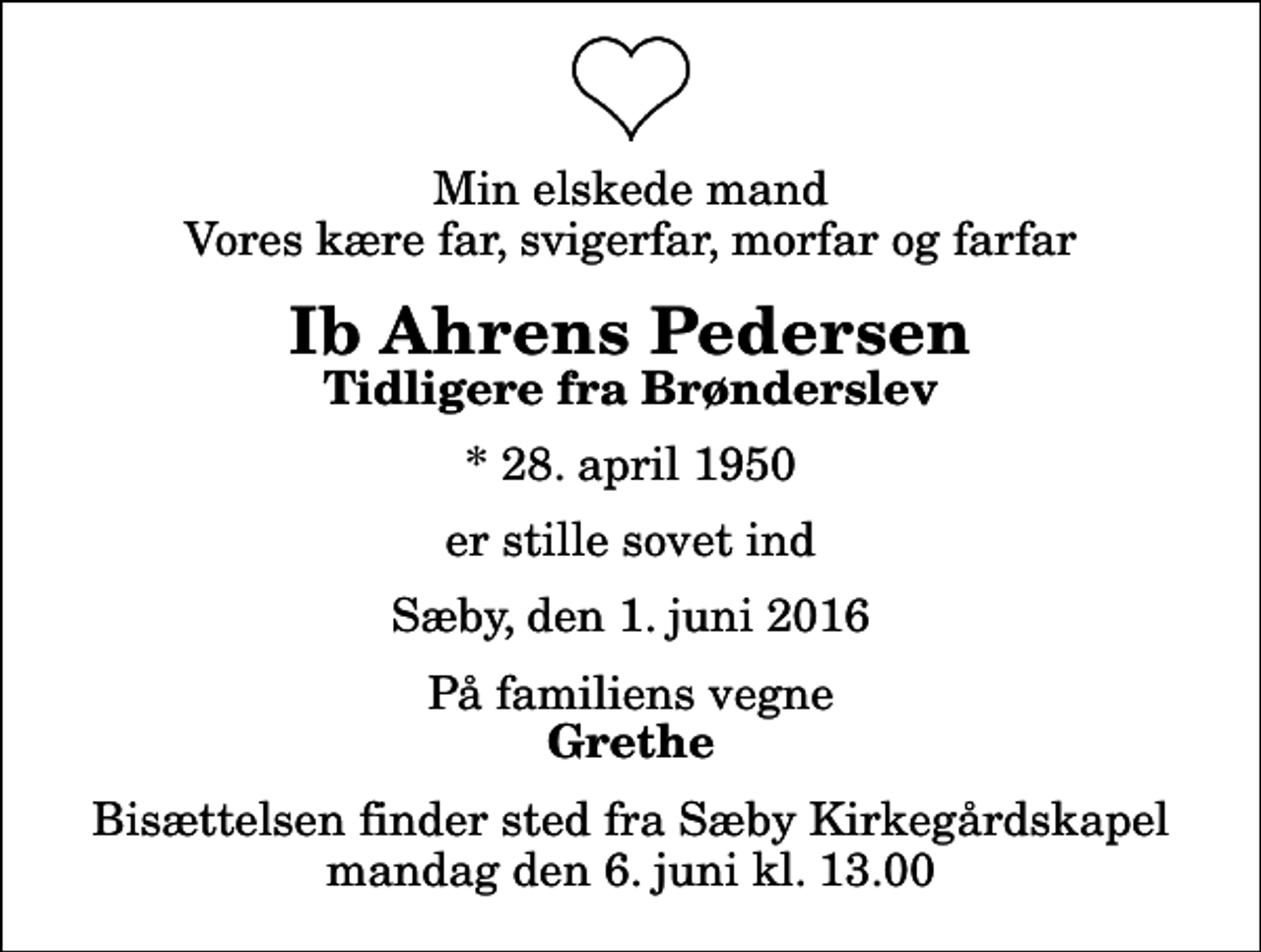 <p>Min elskede mand Vores kære far, svigerfar, morfar og farfar<br />Ib Ahrens Pedersen<br />Tidligere fra Brønderslev<br />* 28. april 1950<br />er stille sovet ind<br />Sæby, den 1. juni 2016<br />På familiens vegne<br />Grethe<br />Bisættelsen finder sted fra Sæby Kirkegårdskapel mandag den 6. juni kl. 13.00</p>