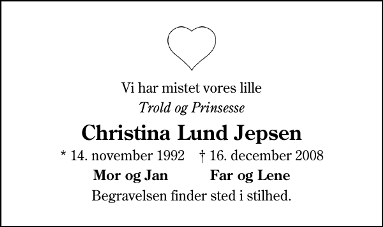 <p>Vi har mistet vores lille<br />Trold og Prinsesse<br />Christina Lund Jepsen<br />* 14. november 1992 ✝ 16. december 2008<br />Mor og Jan Far og Lene<br />Begravelsen finder sted i stilhed.</p>