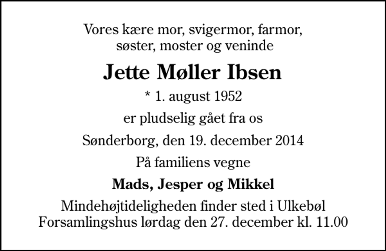 <p>Vores kære mor, svigermor, farmor, søster, moster og veninde<br />Jette Møller Ibsen<br />* 1. august 1952<br />er pludselig gået fra os<br />Sønderborg, den 19. december 2014<br />På familiens vegne<br />Mads, Jesper og Mikkel<br />Mindehøjtideligheden finder sted i Ulkebøl Forsamlingshus lørdag den 27. december kl. 11.00</p>