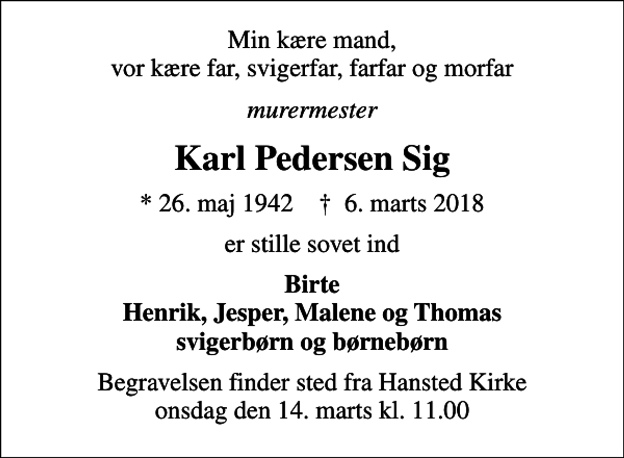 <p>Min kære mand, vor kære far, svigerfar, farfar og morfar<br />murermester<br />Karl Pedersen Sig<br />* 26. maj 1942 ✝ 6. marts 2018<br />er stille sovet ind<br />Birte Henrik, Jesper, Malene og Thomas svigerbørn og børnebørn<br />Begravelsen finder sted fra Hansted Kirke onsdag den 14. marts kl. 11.00</p>