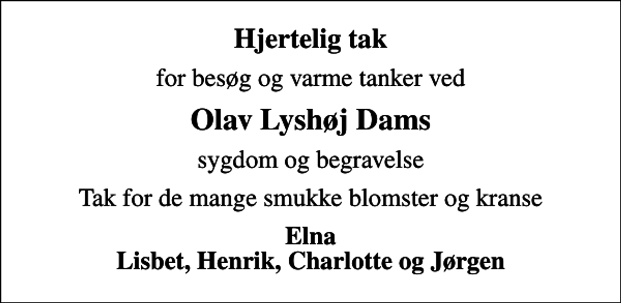 <p>Hjertelig tak<br />for besøg og varme tanker ved<br />Olav Lyshøj Dams<br />sygdom og begravelse<br />Tak for de mange smukke blomster og kranse<br />Elna Lisbet, Henrik, Charlotte og Jørgen</p>