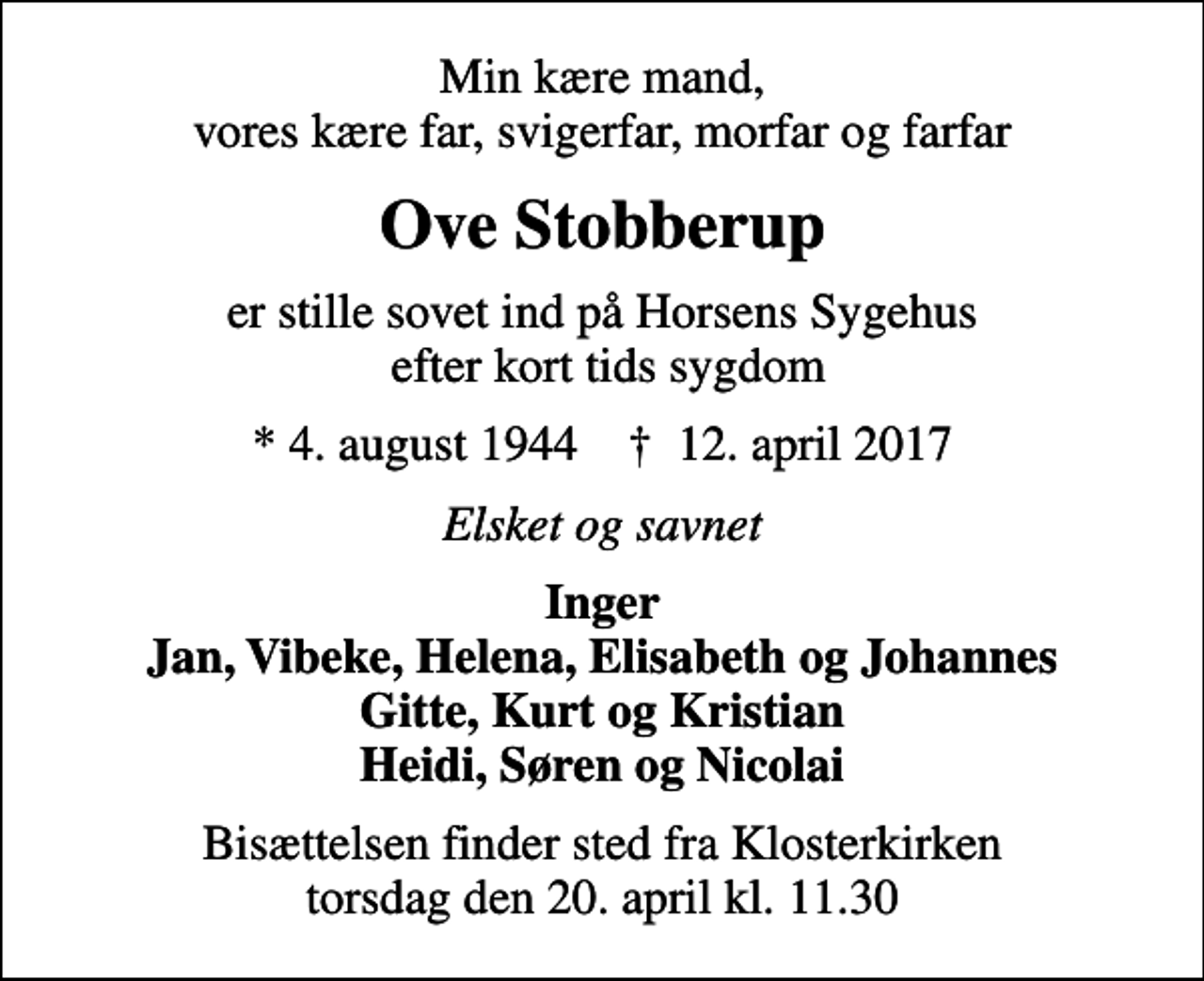 <p>Min kære mand, vores kære far, svigerfar, morfar og farfar<br />Ove Stobberup<br />er stille sovet ind på Horsens Sygehus efter kort tids sygdom<br />* 4. august 1944 ✝ 12. april 2017<br />Elsket og savnet<br />Inger Jan, Vibeke, Helena, Elisabeth og Johannes Gitte, Kurt og Kristian Heidi, Søren og Nicolai<br />Bisættelsen finder sted fra Klosterkirken torsdag den 20. april kl. 11.30</p>