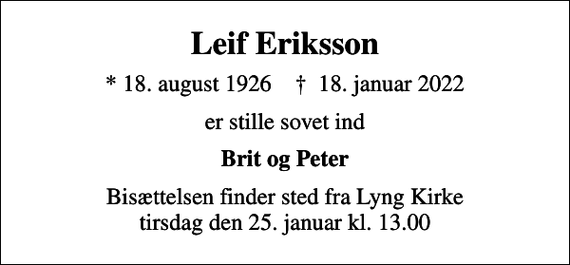 <p>Leif Eriksson<br />* 18. august 1926 ✝ 18. januar 2022<br />er stille sovet ind<br />Brit og Peter<br />Bisættelsen finder sted fra Lyng Kirke tirsdag den 25. januar kl. 13.00</p>