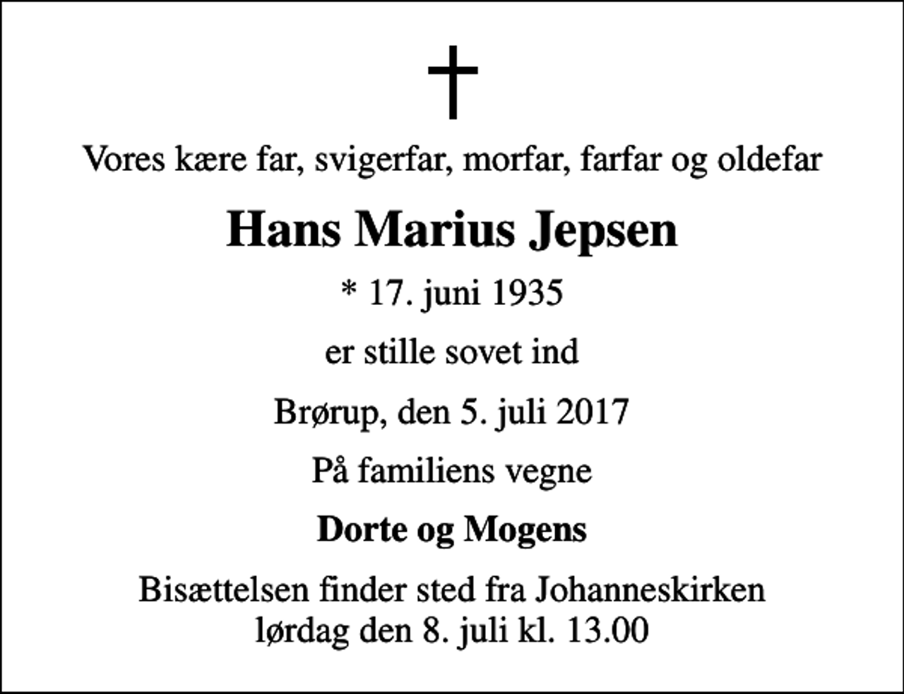 <p>Vores kære far, svigerfar, morfar, farfar og oldefar<br />Hans Marius Jepsen<br />* 17. juni 1935<br />er stille sovet ind<br />Brørup, den 5. juli 2017<br />På familiens vegne<br />Dorte og Mogens<br />Bisættelsen finder sted fra Johanneskirken lørdag den 8. juli kl. 13.00</p>
