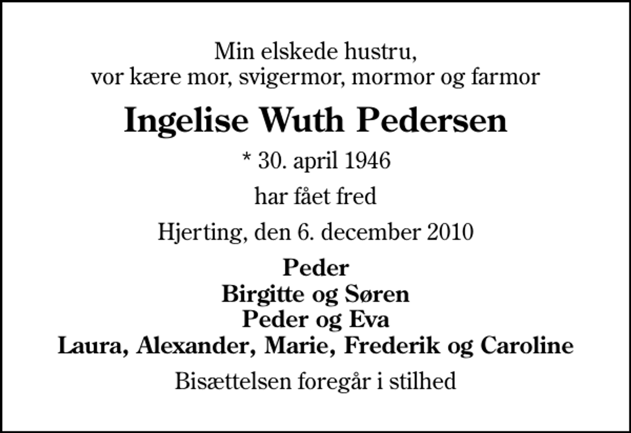 <p>Min elskede hustru, vor kære mor, svigermor, mormor og farmor<br />Ingelise Wuth Pedersen<br />* 30. april 1946<br />har fået fred<br />Hjerting, den 6. december 2010<br />Peder Birgitte og Søren Peder og Eva Laura, Alexander, Marie, Frederik og Caroline<br />Bisættelsen foregår i stilhed</p>