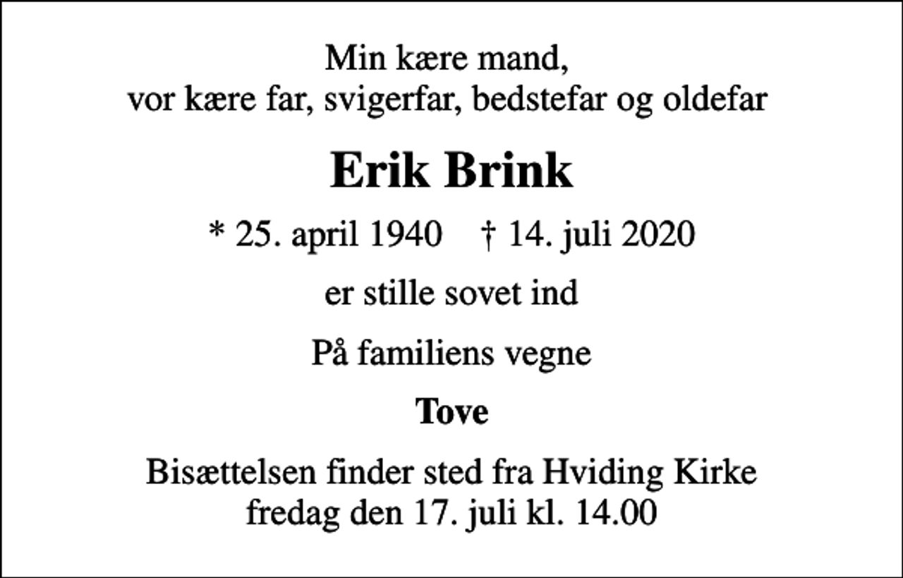 <p>Min kære mand, vor kære far, svigerfar, bedstefar og oldefar<br />Erik Brink<br />* 25. april 1940 ✝ 14. juli 2020<br />er stille sovet ind<br />På familiens vegne<br />Tove<br />Bisættelsen finder sted fra Hviding Kirke fredag den 17. juli kl. 14.00</p>