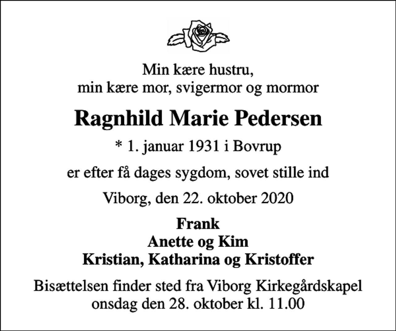 <p>Min kære hustru, min kære mor, svigermor og mormor<br />Ragnhild Marie Pedersen<br />* 1. januar 1931 i Bovrup<br />er efter få dages sygdom, sovet stille ind<br />Viborg, den 22. oktober 2020<br />Frank Anette og Kim Kristian, Katharina og Kristoffer<br />Bisættelsen finder sted fra Viborg Kirkegårdskapel onsdag den 28. oktober kl. 11.00</p>
