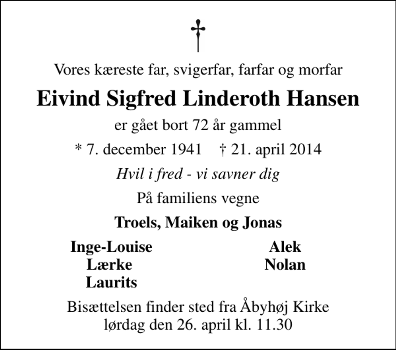 <p>Vores kæreste far, svigerfar, farfar og morfar<br />Eivind Sigfred Linderoth Hansen<br />er gået bort 72 år gammel<br />* 7. december 1941 ✝ 21. april 2014<br />Hvil i fred - vi savner dig<br />På familiens vegne<br />Troels, Maiken og Jonas<br />Inge-Louise<br />Alek<br />Lærke<br />Nolan<br />Laurits<br />Bisættelsen finder sted fra Åbyhøj Kirke lørdag den 26. april kl. 11.30</p>