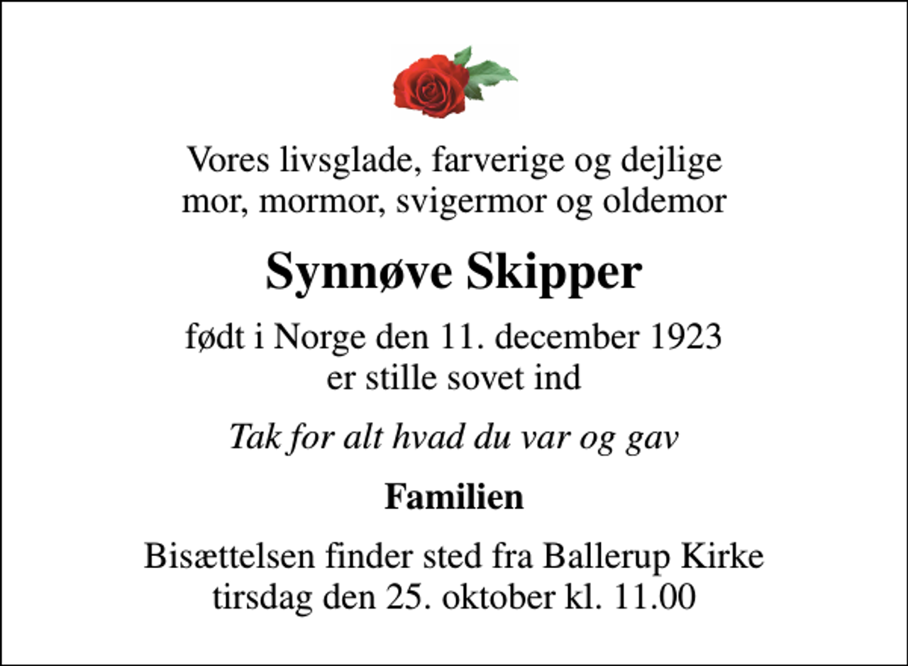 <p>Vores livsglade, farverige og dejlige mor, mormor, svigermor og oldemor<br />Synnøve Skipper<br />født i Norge den 11. december 1923 er stille sovet ind<br />Tak for alt hvad du var og gav<br />Familien<br />Bisættelsen finder sted fra Ballerup Kirke tirsdag den 25. oktober kl. 11.00</p>
