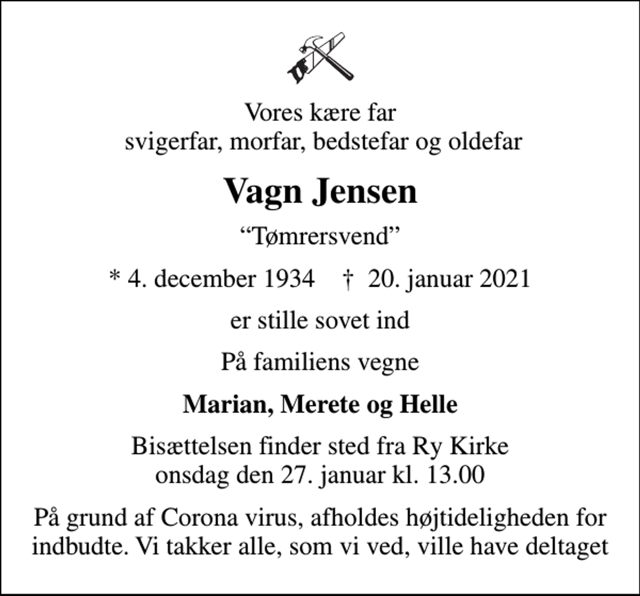 <p>Vores kære far svigerfar, morfar, bedstefar og oldefar<br />Vagn Jensen<br />Tømrersvend<br />* 4. december 1934 ✝ 20. januar 2021<br />er stille sovet ind<br />På familiens vegne<br />Marian, Merete og Helle<br />Bisættelsen finder sted fra Ry Kirke onsdag den 27. januar kl. 13.00<br />På grund af Corona virus, afholdes højtideligheden for indbudte. Vi takker alle, som vi ved, ville have deltaget</p>