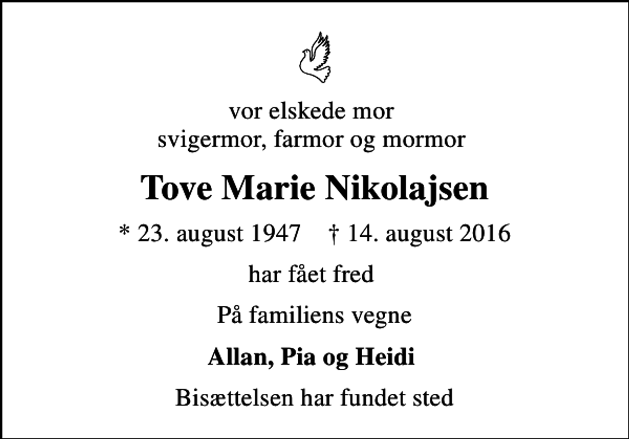 <p>vor elskede mor svigermor, farmor og mormor<br />Tove Marie Nikolajsen<br />* 23. august 1947 ✝ 14. august 2016<br />har fået fred<br />På familiens vegne<br />Allan, Pia og Heidi<br />Bisættelsen har fundet sted</p>