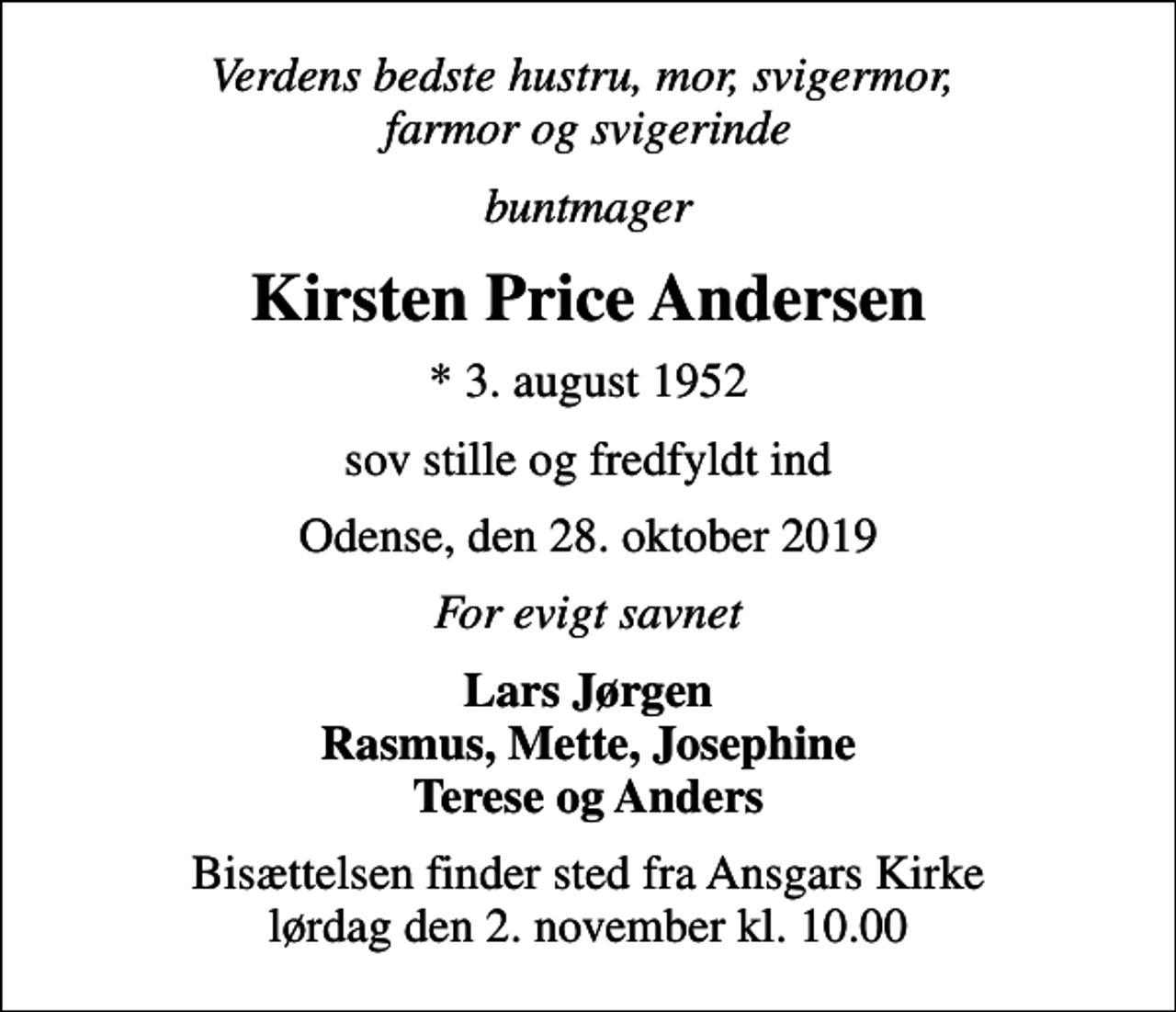 <p>Verdens bedste hustru, mor, svigermor, farmor og svigerinde<br />buntmager<br />Kirsten Price Andersen<br />* 3. august 1952<br />sov stille og fredfyldt ind<br />Odense, den 28. oktober 2019<br />For evigt savnet<br />Lars Jørgen Rasmus, Mette, Josephine Terese og Anders<br />Bisættelsen finder sted fra Ansgars Kirke lørdag den 2. november kl. 10.00</p>