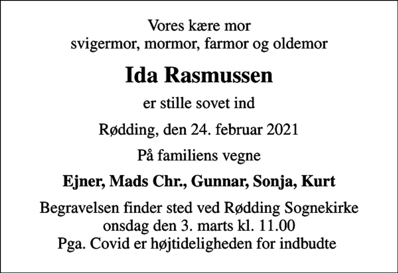 <p>Vores kære mor svigermor, mormor, farmor og oldemor<br />Ida Rasmussen<br />er stille sovet ind<br />Rødding, den 24. februar 2021<br />På familiens vegne<br />Ejner, Mads Chr., Gunnar, Sonja, Kurt<br />Begravelsen finder sted ved Rødding Sognekirke onsdag den 3. marts kl. 11.00 Pga. Covid er højtideligheden for indbudte</p>