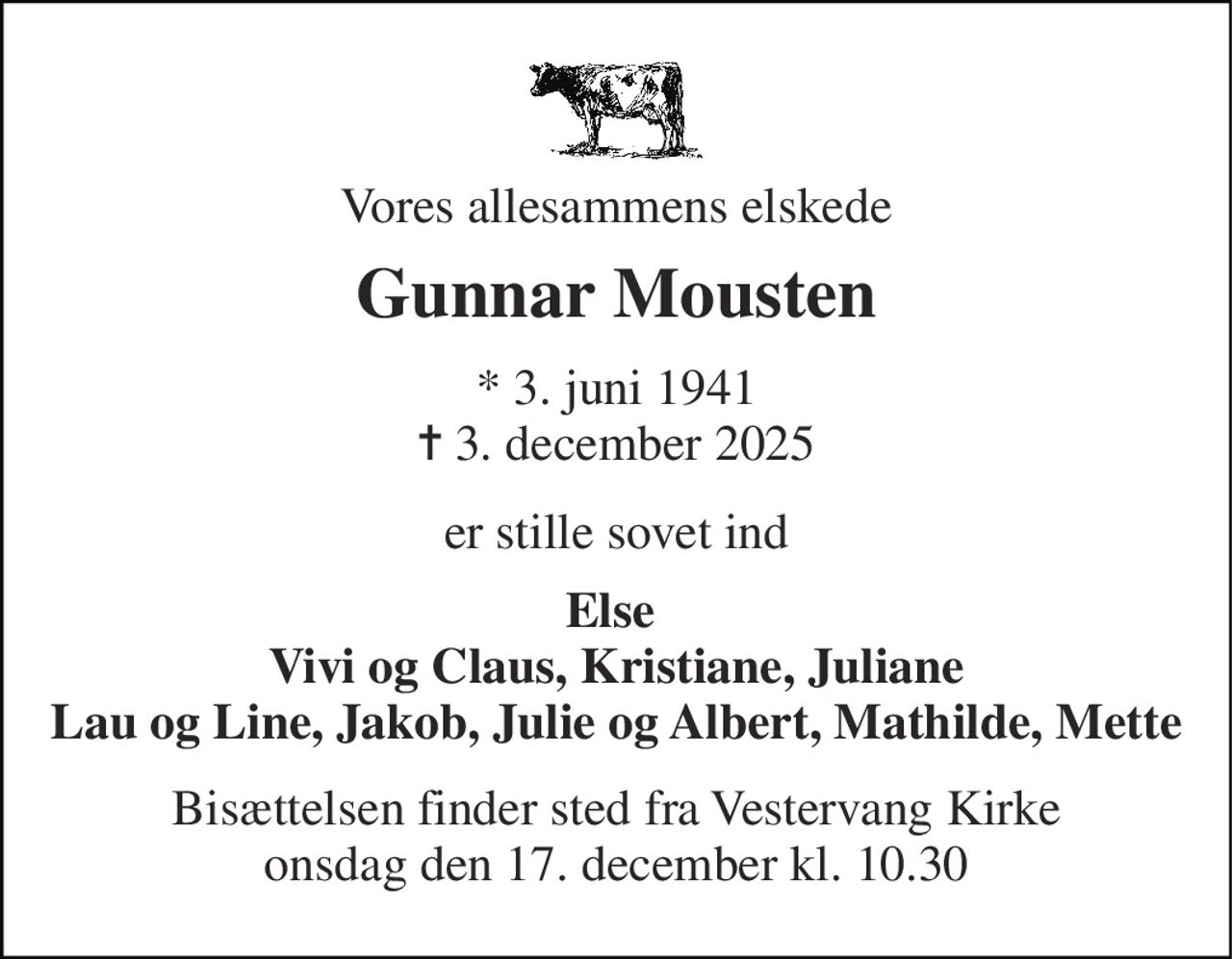 Vores allesammens elskede 
Gunnar Mousten 
*​ 3. juni 1941​ ✝​ 3. december 2025 
er stille sovet ind 
Else  Vivi og Claus, Kristiane, Juliane Lau og Line, Jakob, Julie og Albert, Mathilde, Mette 
Bisættelsen​ finder sted fra Vestervang Kirke​ onsdag den 17. december​ kl. 10.30