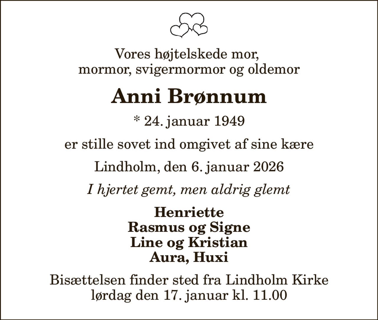 Vores højtelskede mor,  mormor, svigermormor og oldemor
Anni Brønnum
* 24. januar 1949
er stille sovet ind omgivet af sine kære
Lindholm, den 6. januar 2026
I hjertet gemt, men aldrig glemt
Henriette Rasmus og Signe Line og Kristian Aura, Huxi
Bisættelsen finder sted fra Lindholm Kirke  lørdag den 17. januar kl. 11.00