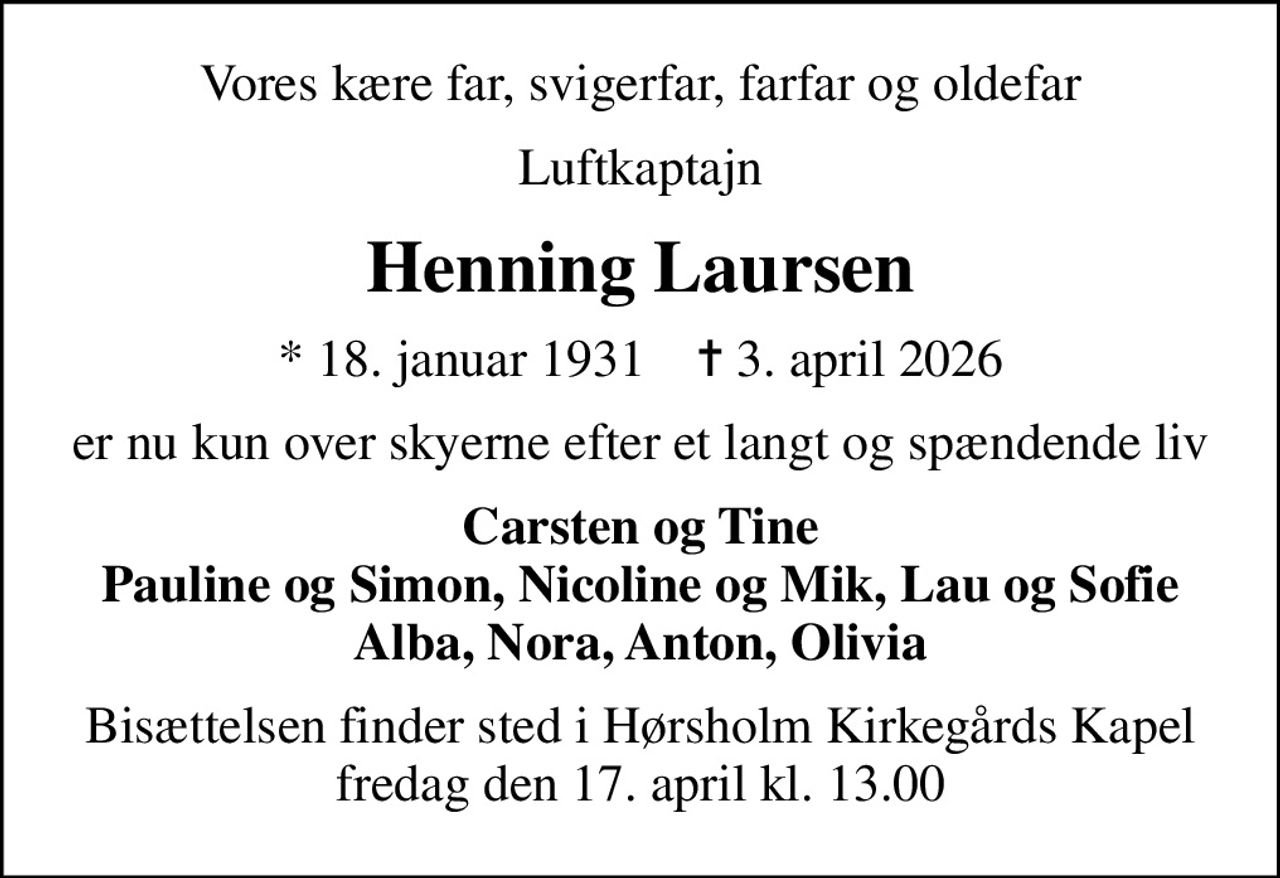 Vores kære far, svigerfar, farfar og oldefar
Luftkaptajn
Henning Laursen
* 18. januar 1931    ✝ 3. april 2026
er nu kun over skyerne efter et langt og spændende liv
Carsten og Tine Pauline og Simon, Nicoline og Mik, Lau og Sofie Alba, Nora, Anton, Olivia
Bisættelsen finder sted i Hørsholm Kirkegårds Kapel  fredag den 17. april kl. 13.00