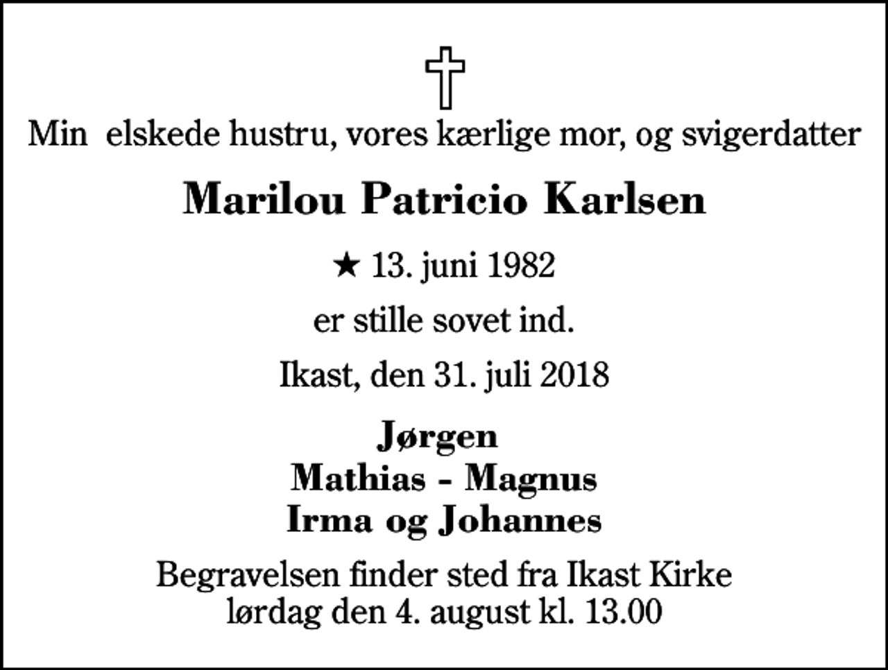 <p>Min elskede hustru, vores kærlige mor, og svigerdatter<br />Marilou Patricio Karlsen<br />* 13. juni 1982<br />er stille sovet ind.<br />Ikast, den 31. juli 2018<br />Jørgen Mathias - Magnus Irma og Johannes<br />Begravelsen finder sted fra Ikast Kirke lørdag den 4. august kl. 13.00</p>