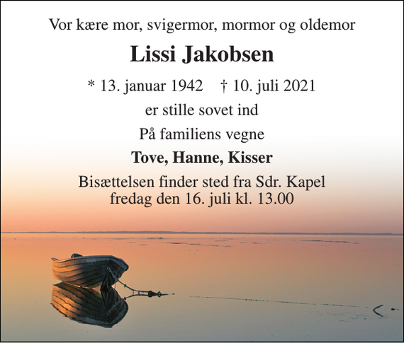 <p>Vor kære mor, svigermor, mormor og oldemor<br />Lissi Jakobsen<br />* 13. januar 1942 ✝ 10. juli 2021<br />er stille sovet ind<br />På familiens vegne<br />Tove, Hanne, Kisser<br />Bisættelsen finder sted fra Sdr. Kapel fredag den 16. juli kl. 13.00</p>