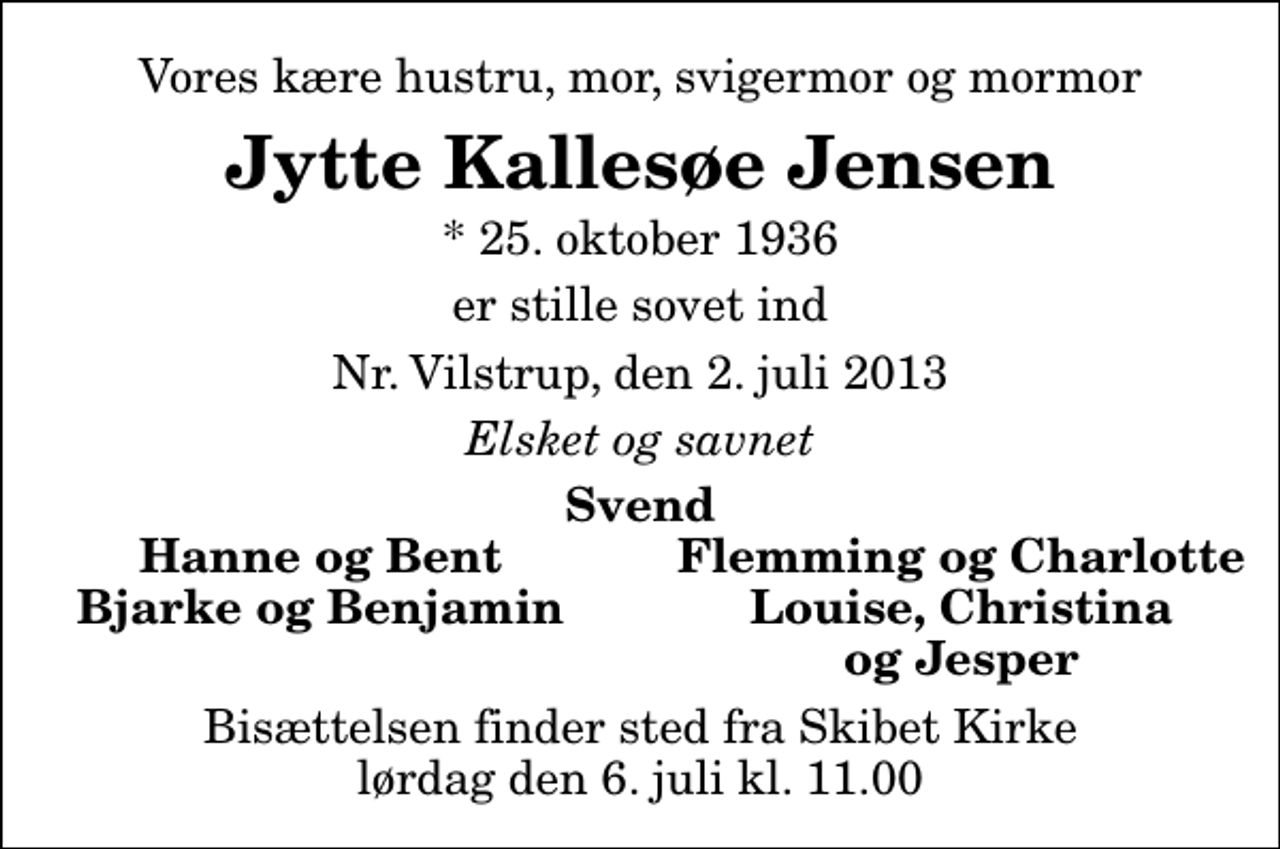 <p>Vores kære hustru, mor, svigermor og mormor<br />Jytte Kallesøe Jensen<br />* 25. oktober 1936<br />er stille sovet ind<br />Nr. Vilstrup, den 2. juli 2013<br />Elsket og savnet<br />Svend<br />Hanne og Bent<br />Flemming og Charlotte<br />Bjarke og Benjamin<br />Louise, Christina<br />og Jesper<br />Bisættelsen finder sted fra Skibet Kirke lørdag den 6. juli kl. 11.00</p>