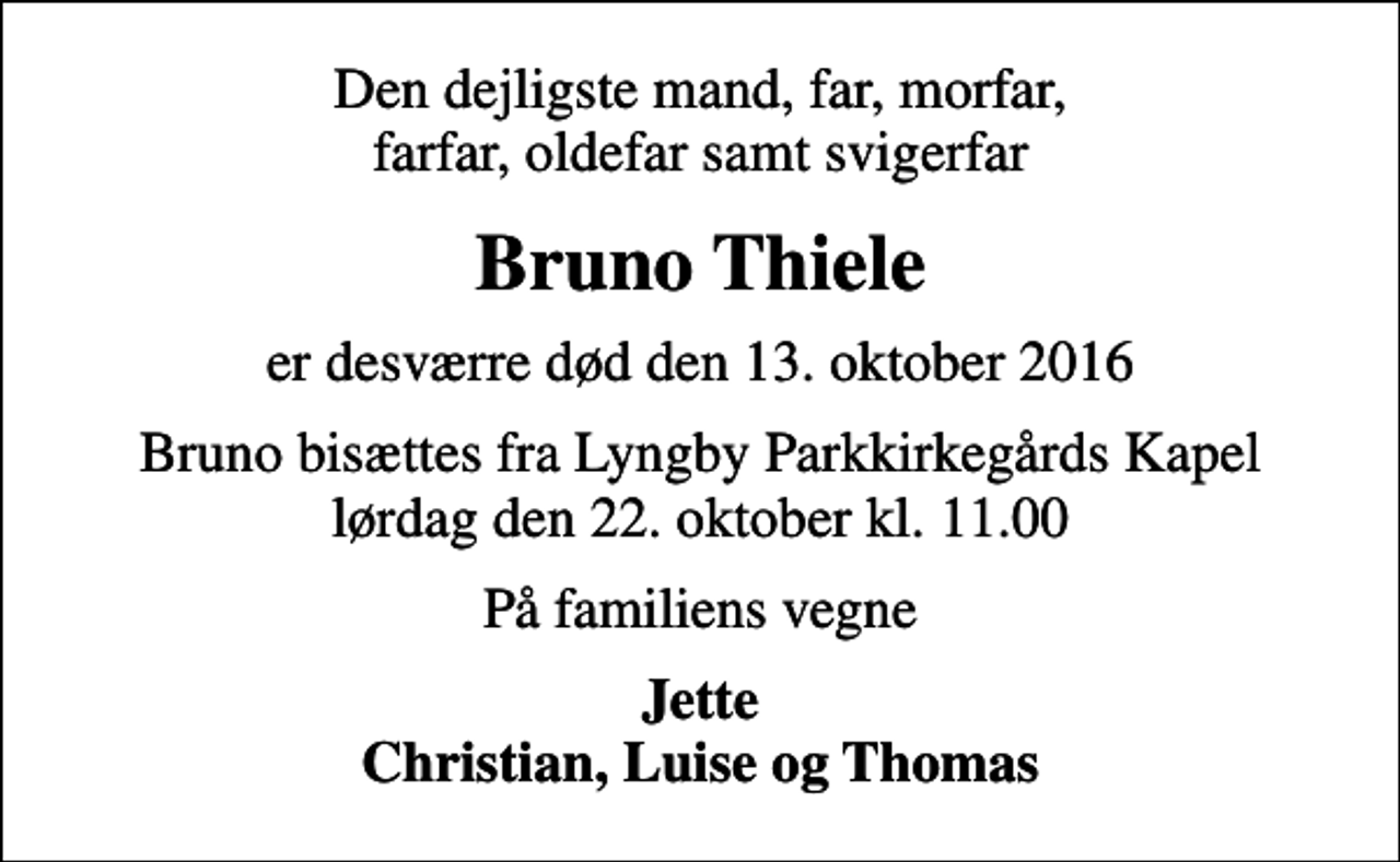 <p>Den dejligste mand, far, morfar, farfar, oldefar samt svigerfar<br />Bruno Thiele<br />er desværre død den 13. oktober 2016<br />Bruno bisættes fra Lyngby Parkkirkegårds Kapel lørdag den 22. oktober kl. 11.00<br />På familiens vegne<br />Jette Christian, Luise og Thomas</p>
