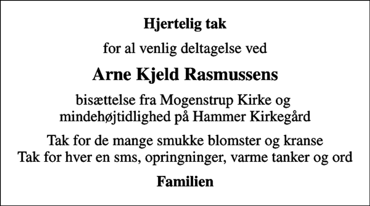 <p>Hjertelig tak<br />for al venlig deltagelse ved<br />Arne Kjeld Rasmussens<br />bisættelse fra Mogenstrup Kirke og mindehøjtidlighed på Hammer Kirkegård<br />Tak for de mange smukke blomster og kranse Tak for hver en sms, opringninger, varme tanker og ord<br />Familien</p>