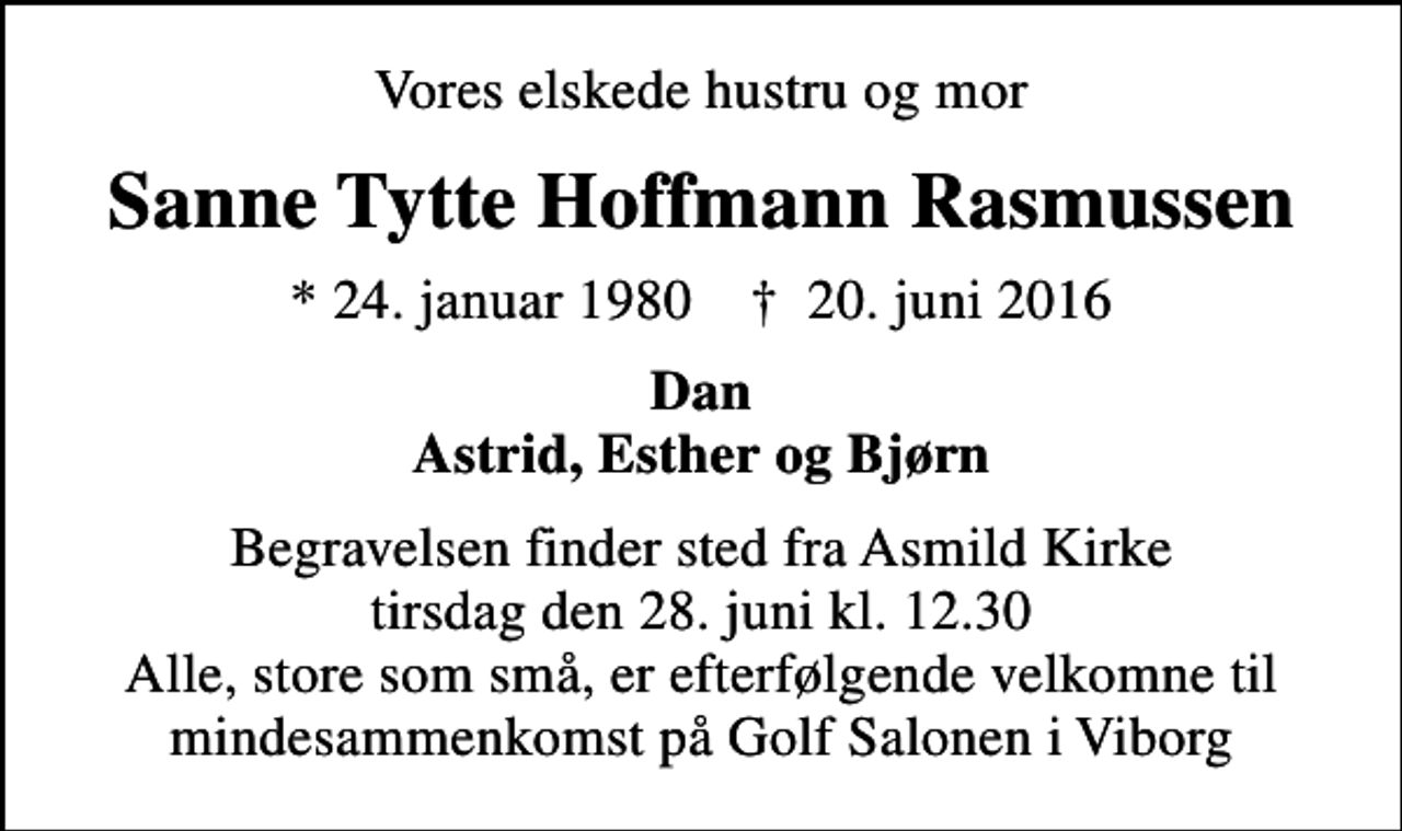 <p>Vores elskede hustru og mor<br />Sanne Tytte Hoffmann Rasmussen<br />* 24. januar 1980 ✝ 20. juni 2016<br />Dan Astrid, Esther og Bjørn<br />Begravelsen finder sted fra Asmild Kirke tirsdag den 28. juni kl. 12.30 Alle, store som små, er efterfølgende velkomne til mindesammenkomst på Golf Salonen i Viborg</p>