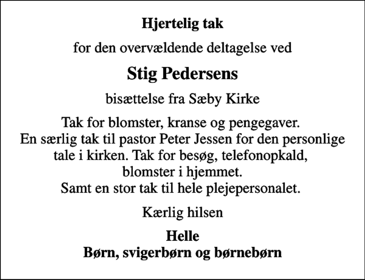 <p>Hjertelig tak<br />for den overvældende deltagelse ved<br />Stig Pedersens<br />bisættelse fra Sæby Kirke<br />Tak for blomster, kranse og pengegaver. En særlig tak til pastor Peter Jessen for den personlige tale i kirken. Tak for besøg, telefonopkald, blomster i hjemmet. Samt en stor tak til hele plejepersonalet.<br />Kærlig hilsen<br />Helle Børn, svigerbørn og børnebørn</p>