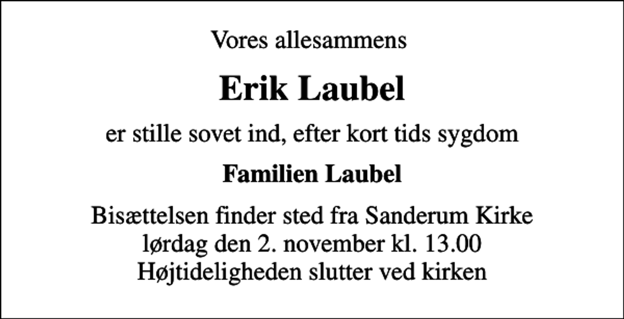 <p>Vores allesammens<br />Erik Laubel<br />er stille sovet ind, efter kort tids sygdom<br />Familien Laubel<br />Bisættelsen finder sted fra Sanderum Kirke lørdag den 2. november kl. 13.00 Højtideligheden slutter ved kirken</p>