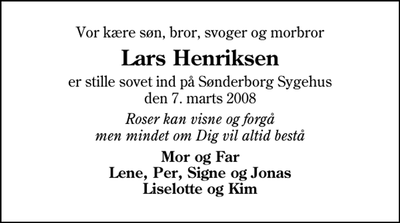 <p>Vor kære søn, bror, svoger og morbror<br />Lars Henriksen<br />er stille sovet ind på Sønderborg Sygehus den 7. marts 2008<br />Roser kan visne og forgå men mindet om Dig vil altid bestå<br />Mor og Far Lene, Per, Signe og Jonas Liselotte og Kim</p>