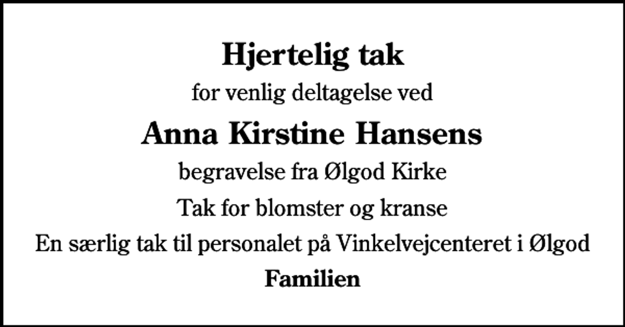 <p>Hjertelig tak<br />for venlig deltagelse ved<br />Anna Kirstine Hansens<br />begravelse fra Ølgod Kirke<br />Tak for blomster og kranse<br />En særlig tak til personalet på Vinkelvejcenteret i Ølgod<br />Familien</p>
