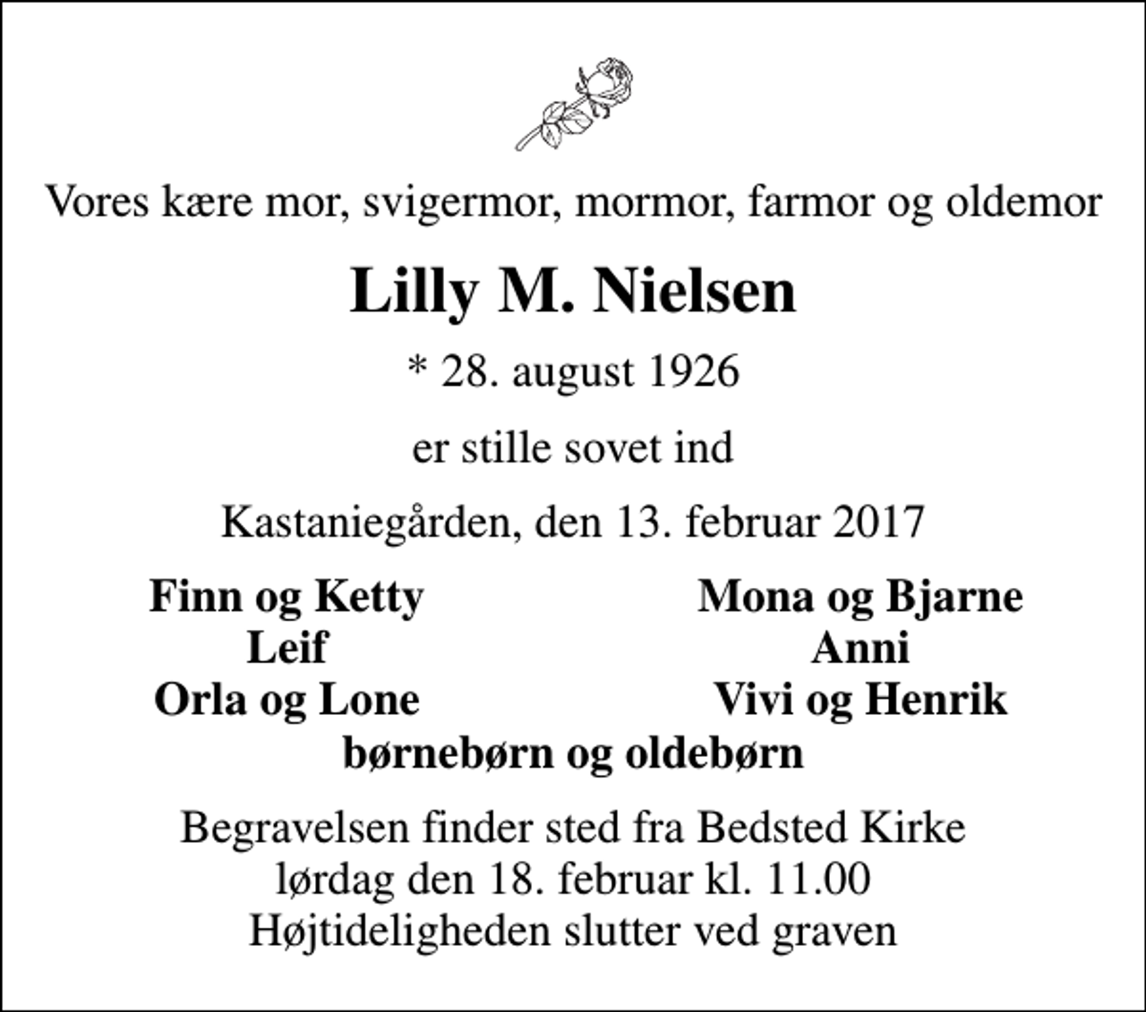 <p>Vores kære mor, svigermor, mormor, farmor og oldemor<br />Lilly M. Nielsen<br />* 28. august 1926<br />er stille sovet ind<br />Kastaniegården, den 13. februar 2017<br />Finn og Ketty<br />Mona og Bjarne<br />Leif<br />Anni<br />Orla og Lone<br />Vivi og Henrik<br />Begravelsen finder sted fra Bedsted Kirke lørdag den 18. februar kl. 11.00 Højtideligheden slutter ved graven</p>
