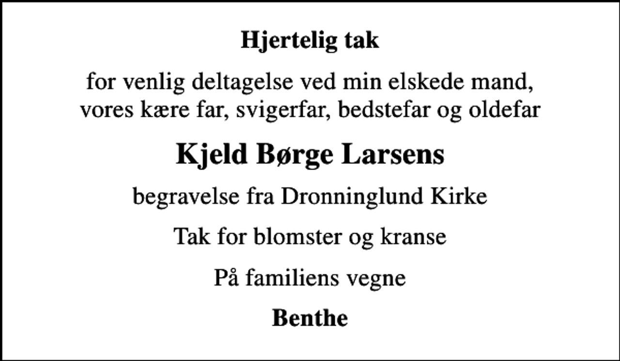 <p>Hjertelig tak<br />for venlig deltagelse ved min elskede mand, vores kære far, svigerfar, bedstefar og oldefar<br />Kjeld Børge Larsens<br />begravelse fra Dronninglund Kirke<br />Tak for blomster og kranse<br />På familiens vegne<br />Benthe</p>