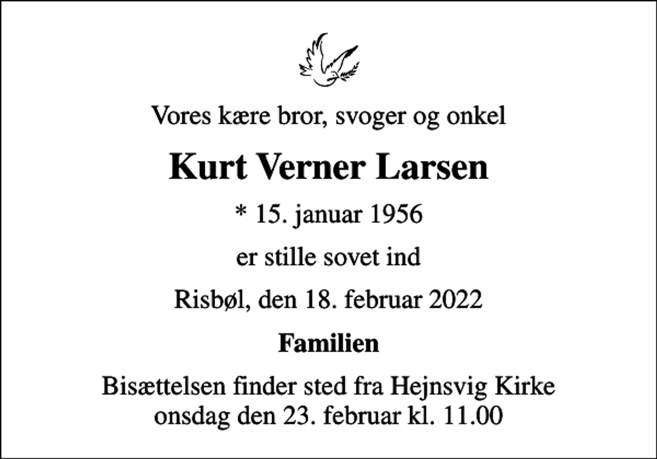 <p>Vores kære bror, svoger og onkel<br />Kurt Verner Larsen<br />* 15. januar 1956<br />er stille sovet ind<br />Risbøl, den 18. februar 2022<br />Familien<br />Bisættelsen finder sted fra Hejnsvig Kirke onsdag den 23. februar kl. 11.00</p>