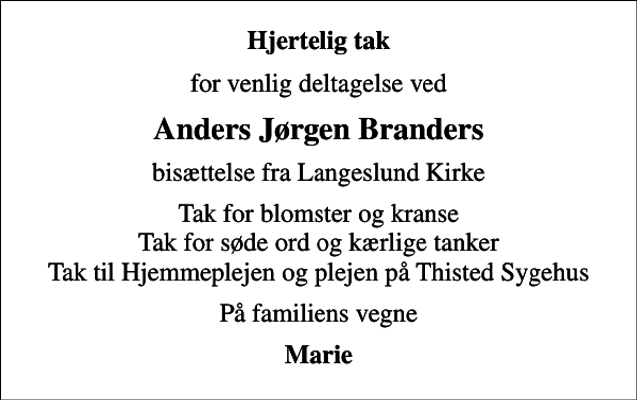 <p>Hjertelig tak<br />for venlig deltagelse ved<br />Anders Jørgen Branders<br />bisættelse fra Langeslund Kirke<br />Tak for blomster og kranse Tak for søde ord og kærlige tanker Tak til Hjemmeplejen og plejen på Thisted Sygehus<br />På familiens vegne<br />Marie</p>